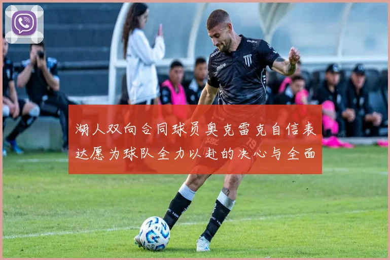 湖人双向合同球员奥克雷克自信表达愿为球队全力以赴的决心与全面能力