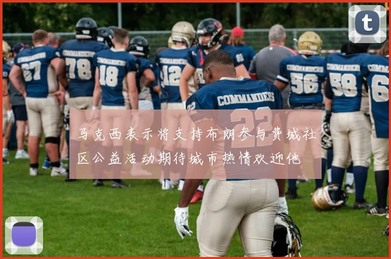 马克西表示将支持布朗参与费城社区公益活动期待城市热情欢迎他