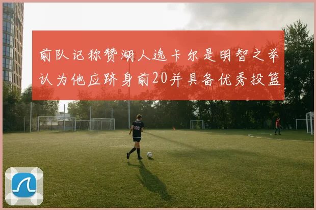 前队记称赞湖人选卡尔是明智之举认为他应跻身前20并具备优秀投篮和防守能力