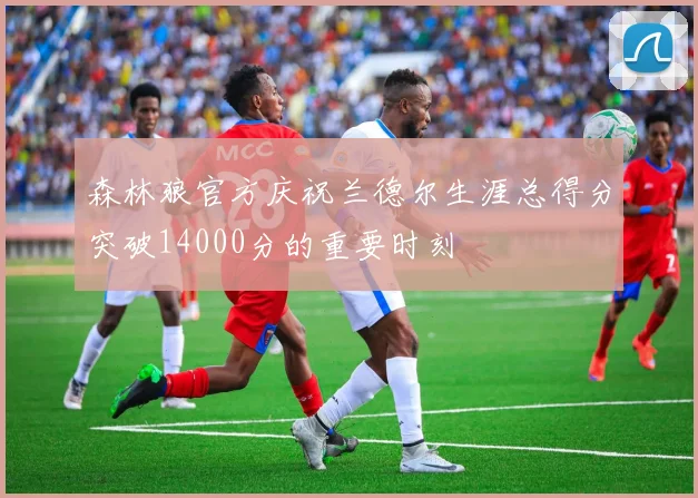 森林狼官方庆祝兰德尔生涯总得分突破14000分的重要时刻
