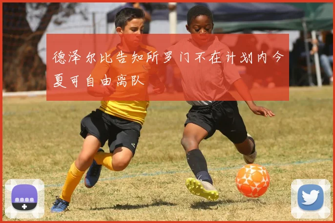 德泽尔比告知所罗门不在计划内今夏可自由离队