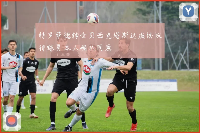 特罗萨德转会贝西克塔斯达成协议待球员本人确认同意