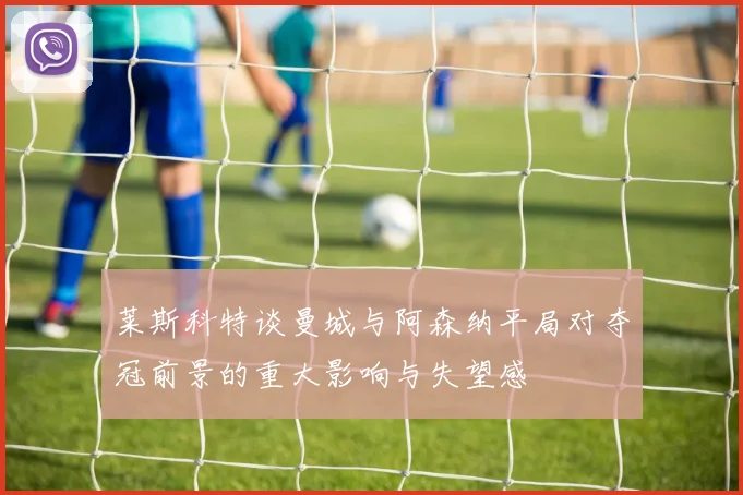 莱斯科特谈曼城与阿森纳平局对夺冠前景的重大影响与失望感