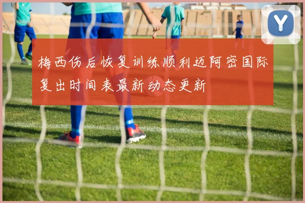 梅西伤后恢复训练顺利迈阿密国际复出时间表最新动态更新