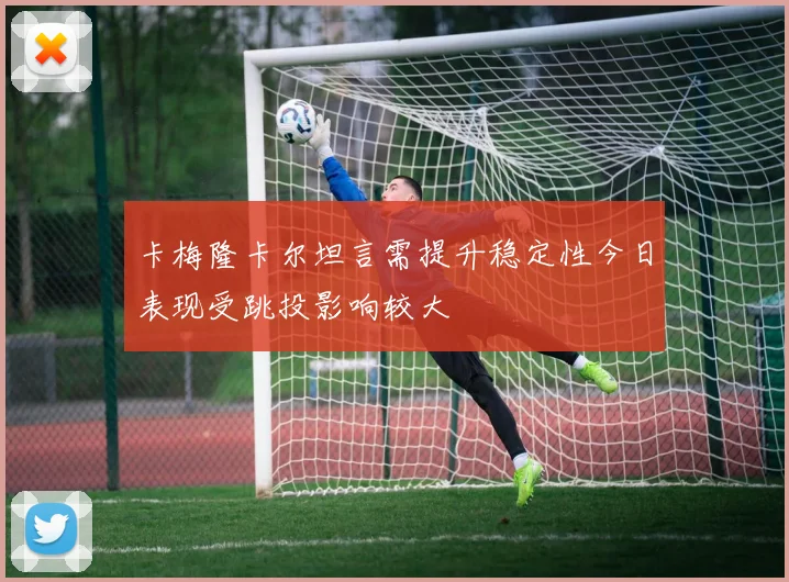 卡梅隆卡尔坦言需提升稳定性今日表现受跳投影响较大