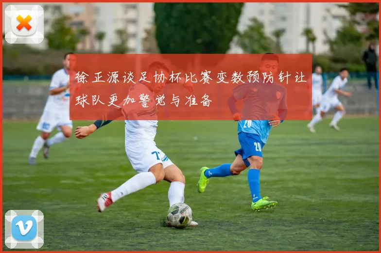 徐正源谈足协杯比赛变数预防针让球队更加警觉与准备