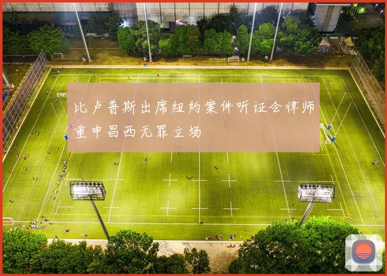 比卢普斯出席纽约案件听证会律师重申昌西无罪立场