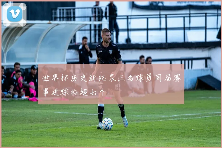 世界杯历史新纪录三名球员同届赛事进球均超七个