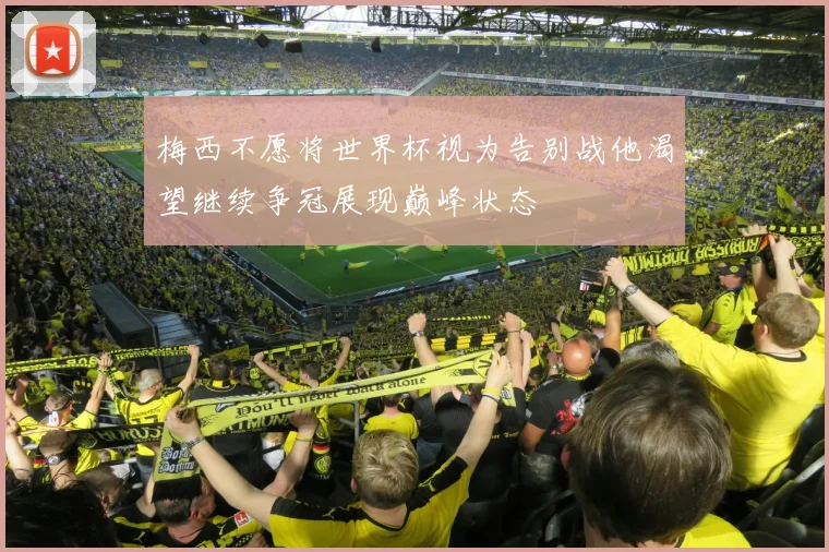 梅西不愿将世界杯视为告别战他渴望继续争冠展现巅峰状态