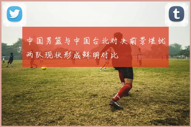 中国男篮与中国台北对决前景堪忧两队现状形成鲜明对比