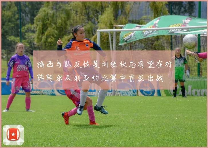 梅西与队友恢复训练状态有望在对阵阿尔及利亚的比赛中首发出战