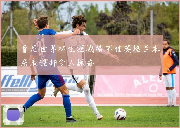 鲁尼世界杯生涯战绩不佳英格兰本届表现却令人振奋