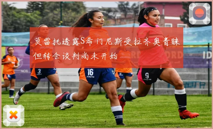 莫雷托透露S希门尼斯受拉齐奥青睐但转会谈判尚未开始