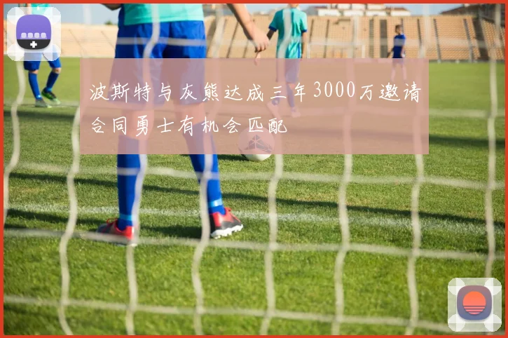 波斯特与灰熊达成三年3000万邀请合同勇士有机会匹配